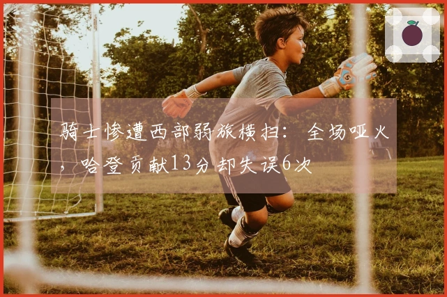 骑士惨遭西部弱旅横扫：全场哑火，哈登贡献13分却失误6次