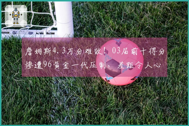 詹姆斯4.3万分难敌！03届前十得分惨遭96黄金一代压制，差距令人心痛