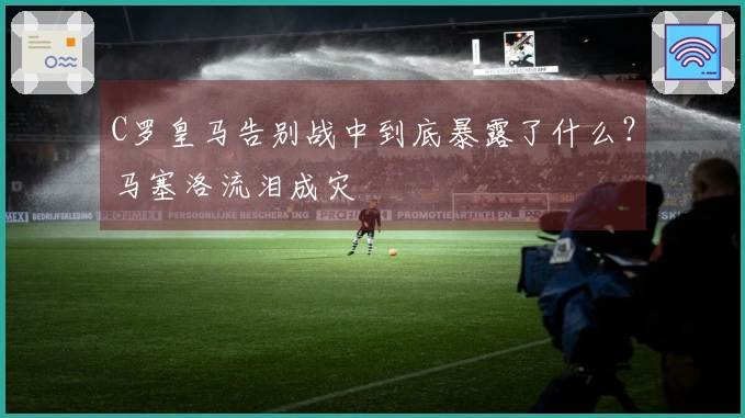 C罗皇马告别战中到底暴露了什么？马塞洛流泪成灾