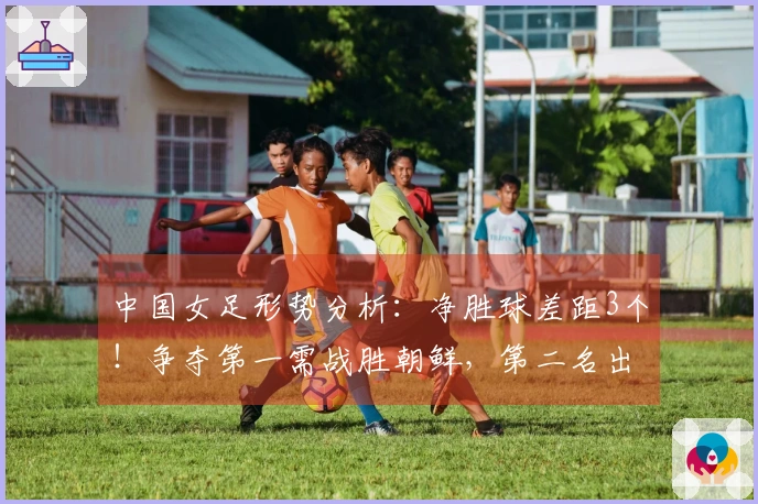 中国女足形势分析：净胜球差距3个！争夺第一需战胜朝鲜，第二名出线面临双重挑战