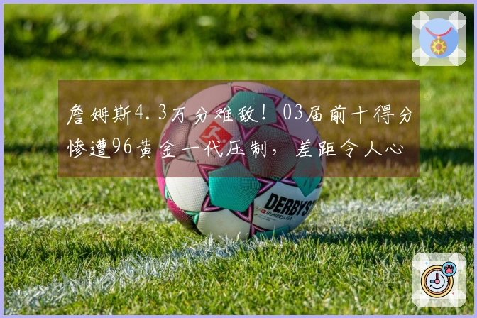 詹姆斯4.3万分难敌！03届前十得分惨遭96黄金一代压制，差距令人心痛