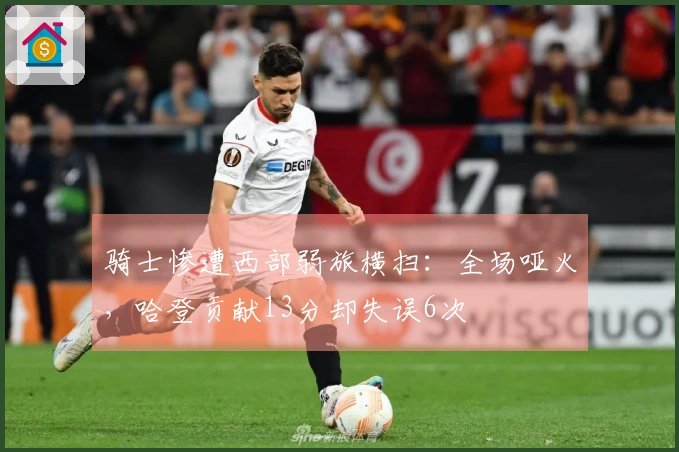 骑士惨遭西部弱旅横扫：全场哑火，哈登贡献13分却失误6次