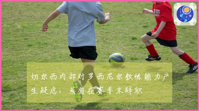 切尔西内部对罗西尼尔教练能力产生疑虑，或将在赛季末辞职