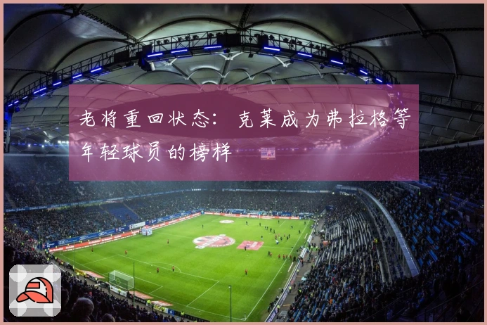 老将重回状态：克莱成为弗拉格等年轻球员的榜样