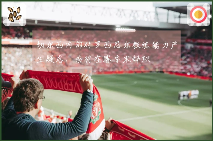 切尔西内部对罗西尼尔教练能力产生疑虑，或将在赛季末辞职