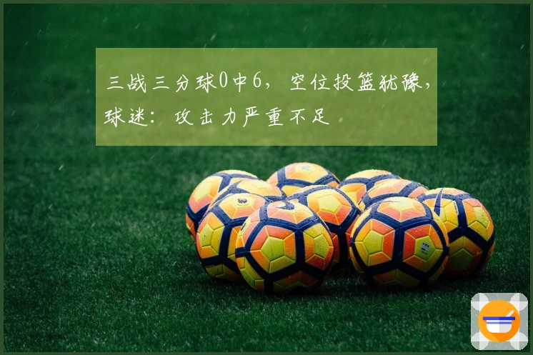 三战三分球0中6，空位投篮犹豫，球迷：攻击力严重不足